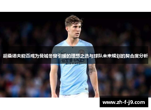 胡桑诺夫能否成为曼城冬窗引援的理想之选与球队未来规划的契合度分析