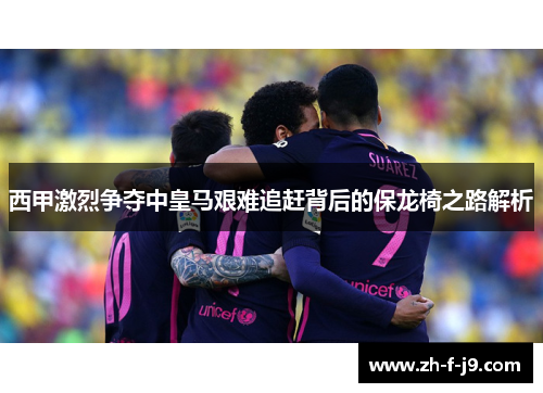 西甲激烈争夺中皇马艰难追赶背后的保龙椅之路解析