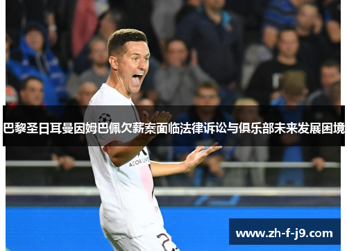 巴黎圣日耳曼因姆巴佩欠薪案面临法律诉讼与俱乐部未来发展困境